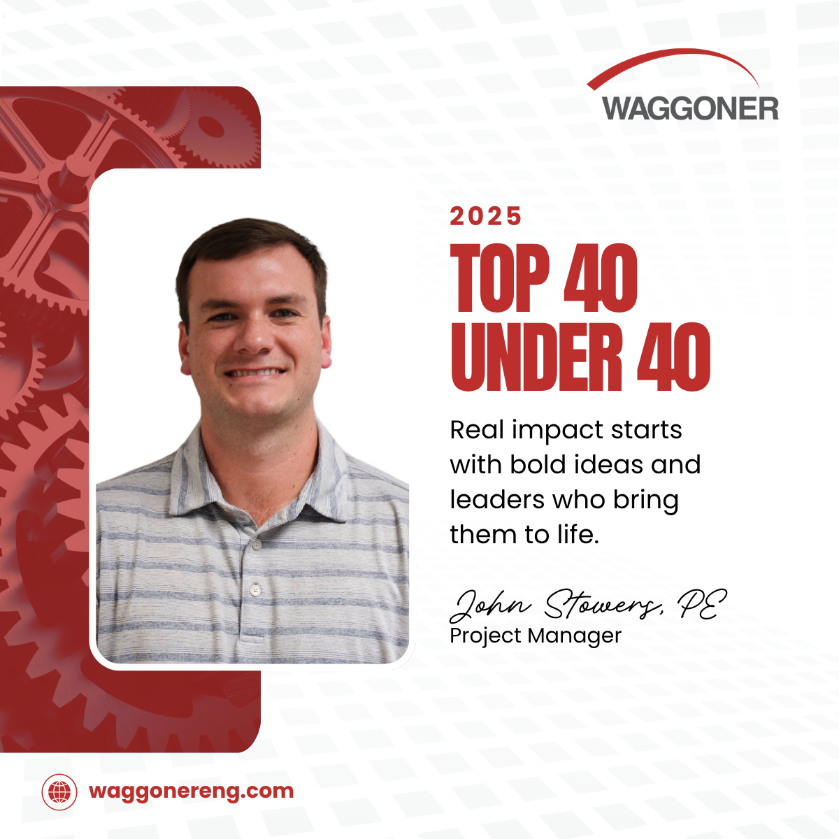 Alt text: Recognition graphic honoring John Stowers, PE, as a 2025 Top 40 Under 40 award recipient. His photo appears on the left over a red background with gear illustrations. On the right, bold red text reads "2025 Top 40 Under 40" followed by the quote "Real impact starts with bold ideas and leaders who bring them to life." His name and title, "Project Manager," are listed below, with the Waggoner logo at the top right and website "waggonereng.com" at the bottom left.
